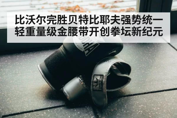 比沃尔完胜贝特比耶夫强势统一轻重量级金腰带开创拳坛新纪元
