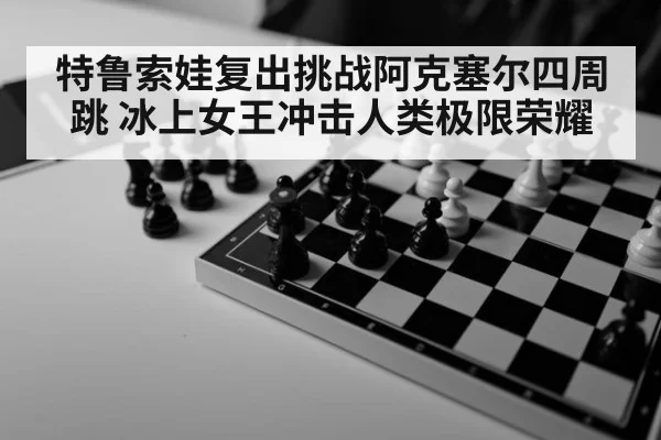 特鲁索娃复出挑战阿克塞尔四周跳 冰上女王冲击人类极限荣耀